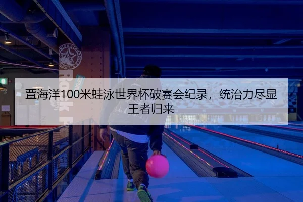 覃海洋100米蛙泳世界杯破赛会纪录，统治力尽显王者归来